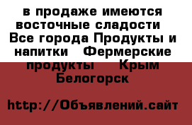 в продаже имеются восточные сладости - Все города Продукты и напитки » Фермерские продукты   . Крым,Белогорск